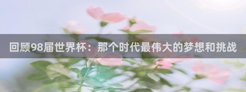 世界杯预选赛亚洲区积分榜：回顾98届世界杯：那个时代最伟大的梦想和挑战